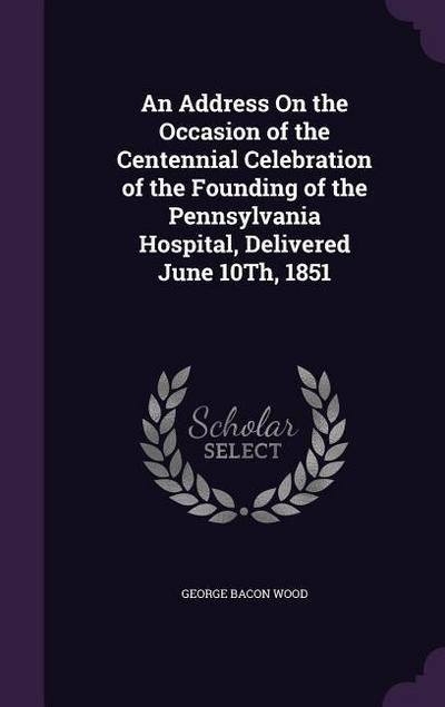 An Address On the Occasion of the Centennial Celebration of the Founding of the Pennsylvania Hospital, Delivered June 10Th, 1851