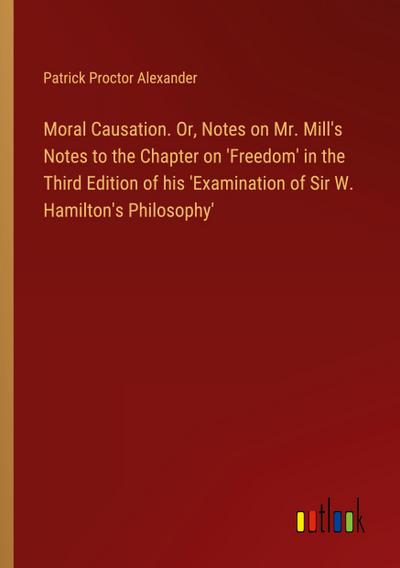 Moral Causation. Or, Notes on Mr. Mill’s Notes to the Chapter on ’Freedom’ in the Third Edition of his ’Examination of Sir W. Hamilton’s Philosophy’