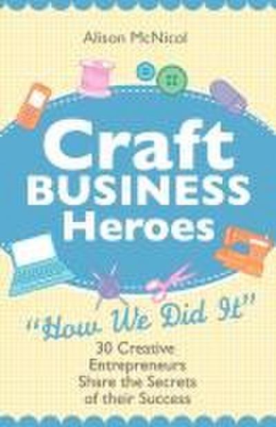 Craft Business Heroes - 30 Creative Entrepreneurs Share the Secrets of Their Success