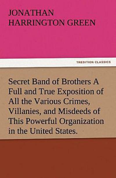 Secret Band of Brothers A Full and True Exposition of All the Various Crimes, Villanies, and Misdeeds of This Powerful Organization in the United States.