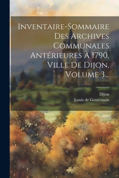 Inventaire-sommaire Des Archives Communales Antérieures À 1790, Ville De Dijon, Volume 3...