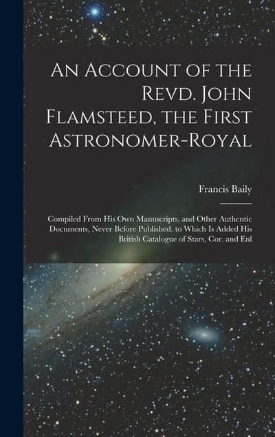 An Account of the Revd. John Flamsteed, the First Astronomer-Royal: Compiled From His Own Manuscripts, and Other Authentic Documents, Never Before Pub