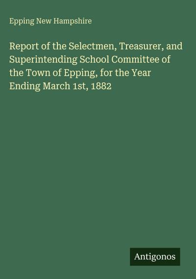 Report of the Selectmen, Treasurer, and Superintending School Committee of the Town of Epping, for the Year Ending March 1st, 1882