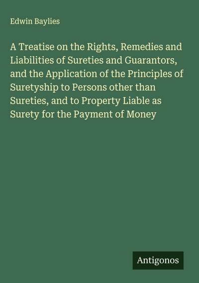 A Treatise on the Rights, Remedies and Liabilities of Sureties and Guarantors, and the Application of the Principles of Suretyship to Persons other than Sureties, and to Property Liable as Surety for the Payment of Money