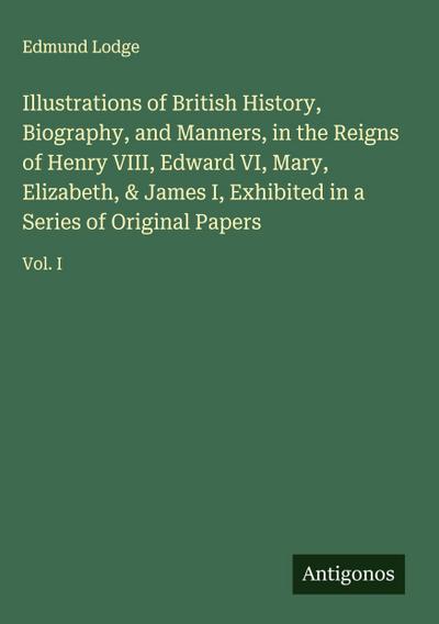 Illustrations of British History, Biography, and Manners, in the Reigns of Henry VIII, Edward VI, Mary, Elizabeth, & James I, Exhibited in a Series of Original Papers