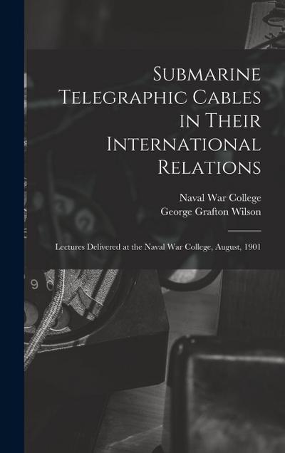 Submarine Telegraphic Cables in Their International Relations: Lectures Delivered at the Naval War College, August, 1901
