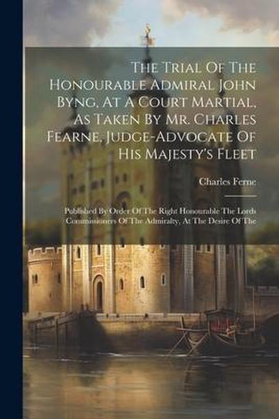 The Trial Of The Honourable Admiral John Byng, At A Court Martial, As Taken By Mr. Charles Fearne, Judge-advocate Of His Majesty’s Fleet: Published By