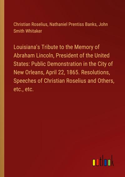 Louisiana’s Tribute to the Memory of Abraham Lincoln, President of the United States: Public Demonstration in the City of New Orleans, April 22, 1865. Resolutions, Speeches of Christian Roselius and Others, etc., etc.