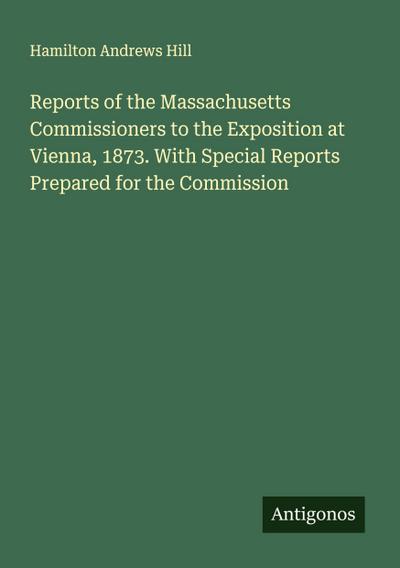 Reports of the Massachusetts Commissioners to the Exposition at Vienna, 1873. With Special Reports Prepared for the Commission