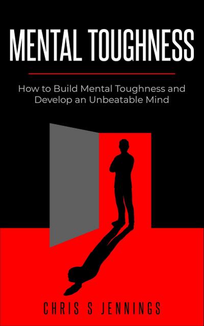 Mental Toughness How to Build Mental Toughness and Develop an Unbeatable Mind