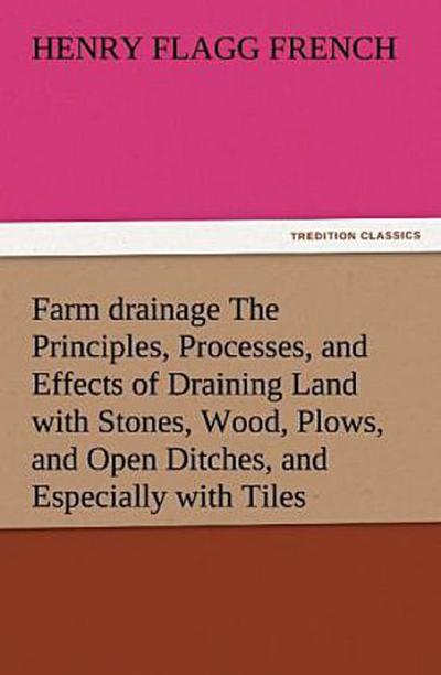 Farm drainage The Principles, Processes, and Effects of Draining Land with Stones, Wood, Plows, and Open Ditches, and Especially with Tiles