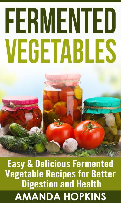 Fermented Vegetables: Easy & Delicious Fermented Vegetable Recipes for Better Digestion and Health