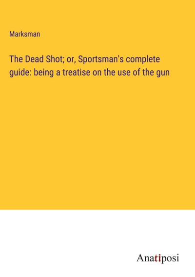 The Dead Shot; or, Sportsman’s complete guide: being a treatise on the use of the gun