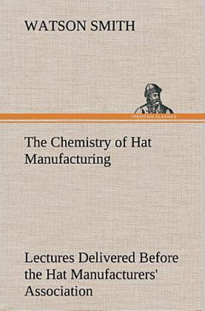 The Chemistry of Hat Manufacturing Lectures Delivered Before the Hat Manufacturers’ Association