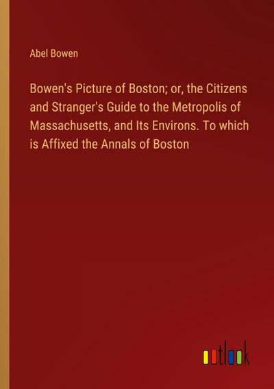 Bowen’s Picture of Boston; or, the Citizens and Stranger’s Guide to the Metropolis of Massachusetts, and Its Environs. To which is Affixed the Annals of Boston
