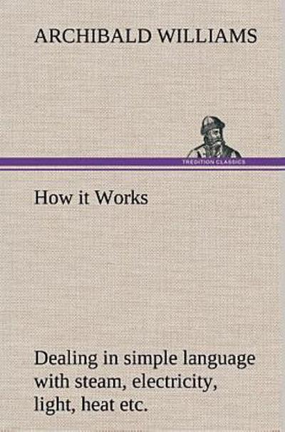 How it Works Dealing in simple language with steam, electricity, light, heat, sound, hydraulics, optics, etc.