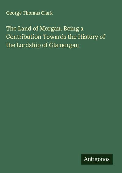 The Land of Morgan. Being a Contribution Towards the History of the Lordship of Glamorgan
