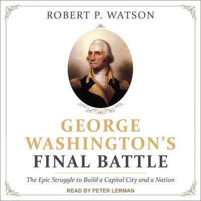 George Washington’s Final Battle: The Epic Struggle to Build a Capital City and a Nation