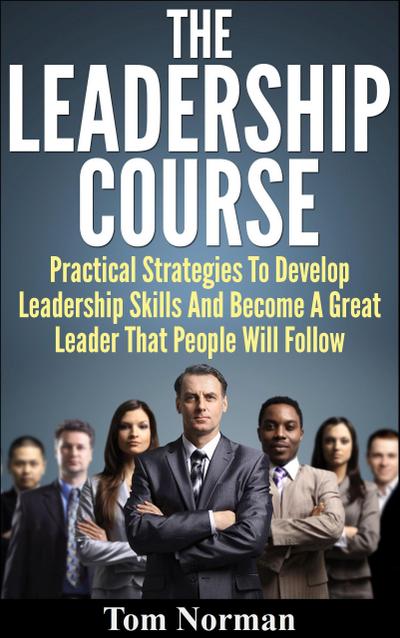 Leadership Course: Practical Strategies To Develop Leadership Skills And Become A Great Leader That People Will Follow