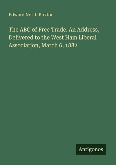 The ABC of Free Trade. An Address, Delivered to the West Ham Liberal Association, March 6, 1882