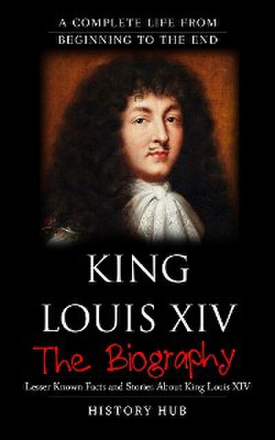 King Louis XIV: A Complete Life from Beginning to the End