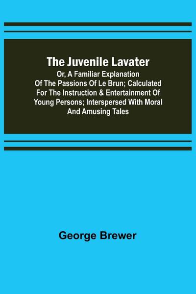 The Juvenile Lavater; or, A Familiar Explanation of the Passions of Le Brun ; Calculated for the Instruction & Entertainment of Young Persons; Interspersed with Moral and Amusing Tales