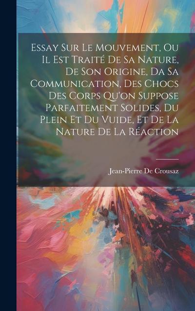 Essay Sur Le Mouvement, Ou Il Est Traité De Sa Nature, De Son Origine, Da Sa Communication, Des Chocs Des Corps Qu’on Suppose Parfaitement Solides, Du Plein Et Du Vuide, Et De La Nature De La Réaction