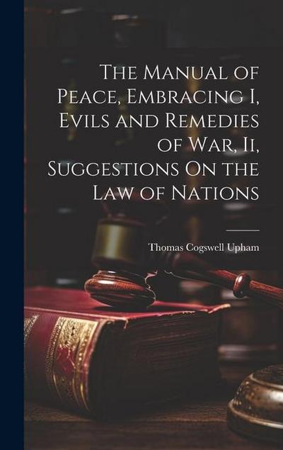 The Manual of Peace, Embracing I, Evils and Remedies of War, Ii, Suggestions On the Law of Nations