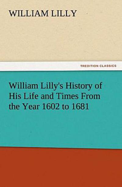 William Lilly’s History of His Life and Times From the Year 1602 to 1681