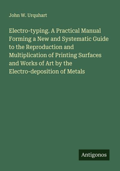 Electro-typing. A Practical Manual Forming a New and Systematic Guide to the Reproduction and Multiplication of Printing Surfaces and Works of Art by the Electro-deposition of Metals