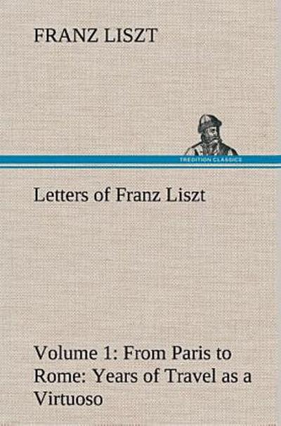 Letters of Franz Liszt -- Volume 1 from Paris to Rome: Years of Travel as a Virtuoso
