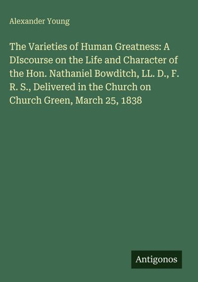 The Varieties of Human Greatness: A DIscourse on the Life and Character of the Hon. Nathaniel Bowditch, LL. D., F. R. S., Delivered in the Church on Church Green, March 25, 1838