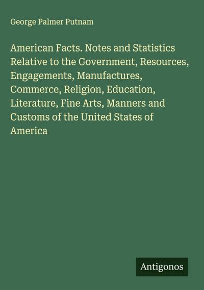 American Facts. Notes and Statistics Relative to the Government, Resources, Engagements, Manufactures, Commerce, Religion, Education, Literature, Fine Arts, Manners and Customs of the United States of America