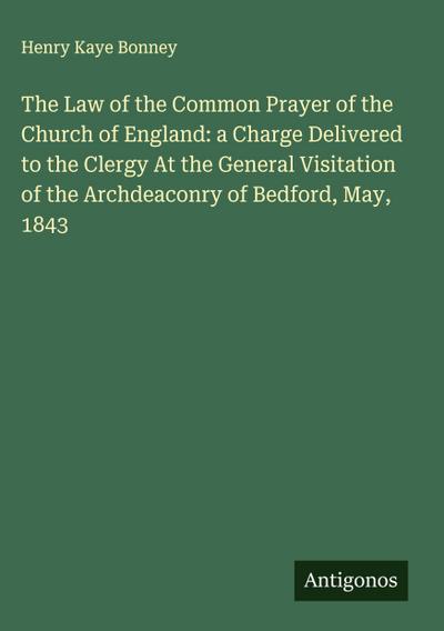The Law of the Common Prayer of the Church of England: a Charge Delivered to the Clergy At the General Visitation of the Archdeaconry of Bedford, May, 1843