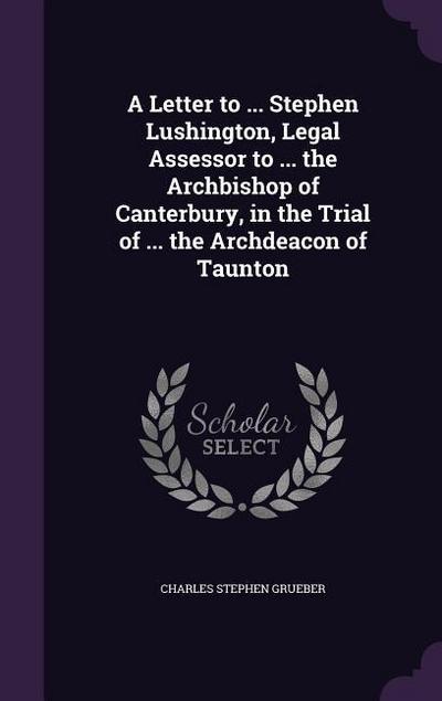 A Letter to ... Stephen Lushington, Legal Assessor to ... the Archbishop of Canterbury, in the Trial of ... the Archdeacon of Taunton