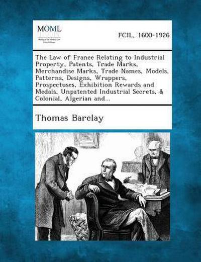 The Law of France Relating to Industrial Property, Patents, Trade Marks, Merchandise Marks, Trade Names, Models, Patterns, Designs, Wrappers, Prospectuses, Exhibition Rewards and Medals, Unpatented Industrial Secrets, & Colonial, Algerian And...