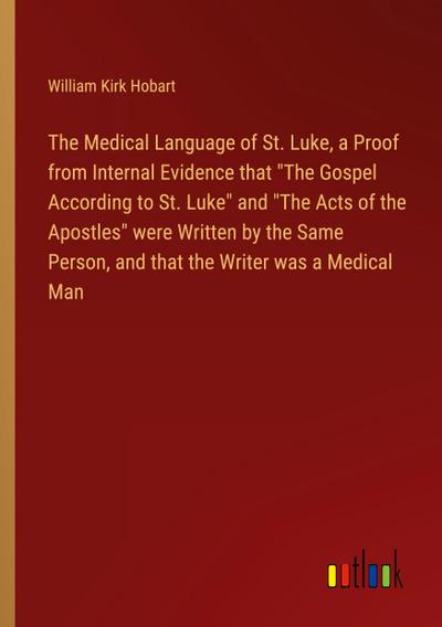 The Medical Language of St. Luke, a Proof from Internal Evidence that "The Gospel According to St. Luke" and "The Acts of the Apostles" were Written by the Same Person, and that the Writer was a Medical Man