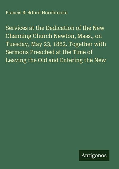Services at the Dedication of the New Channing Church Newton, Mass., on Tuesday, May 23, 1882. Together with Sermons Preached at the Time of Leaving the Old and Entering the New