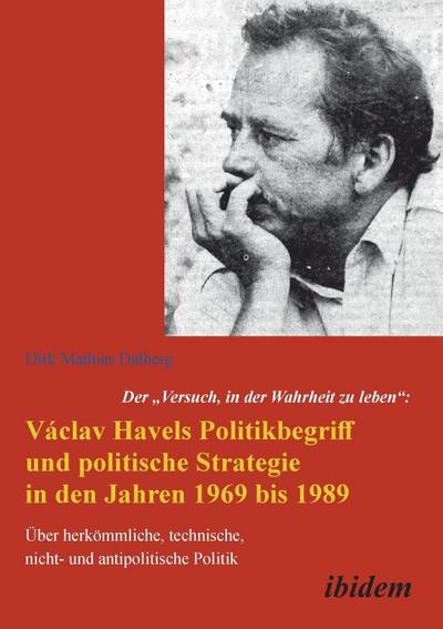 Der "Versuch, in der Wahrheit zu leben": Václav Havels Politikbegriff und politische Strategie in den Jahren 1969 bis 1989