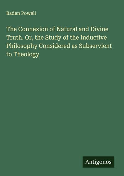 The Connexion of Natural and Divine Truth. Or, the Study of the Inductive Philosophy Considered as Subservient to Theology