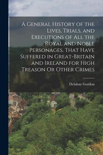 A General History of the Lives, Trials, and Executions of All the Royal and Noble Personages, That Have Suffered in Great-Britain and Ireland for High