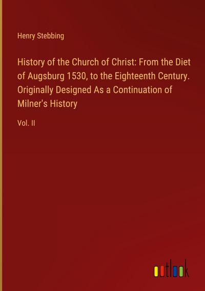 History of the Church of Christ: From the Diet of Augsburg 1530, to the Eighteenth Century. Originally Designed As a Continuation of Milner’s History