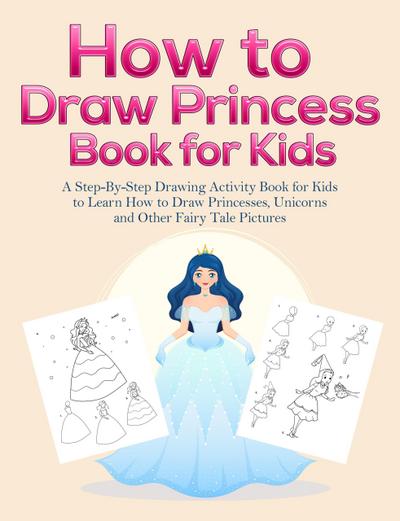 How to Draw Princess Books for Kids: A Step-By-Step Drawing Activity Book for Kids to Learn How to Draw Princesses, Unicorns and Other Fairy Tale Pictures