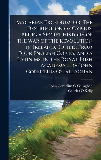 Macariae Excedium; or, The Destruction of Cyprus; Being a Secret History of the war of the Revolution in Ireland. Edited, From Four English Copies, and a Latin ms. in the Royal Irish Academy ... by John Cornelius O’Callaghan