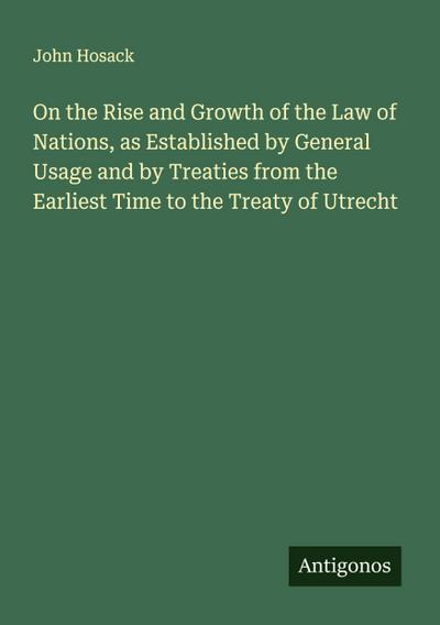On the Rise and Growth of the Law of Nations, as Established by General Usage and by Treaties from the Earliest Time to the Treaty of Utrecht