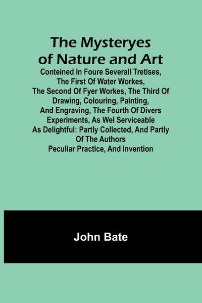 The Mysteryes of Nature and Art; Conteined in foure severall Tretises, The first of water workes, The second of Fyer workes, The third of Drawing, Colouring, Painting, and Engraving, The fourth of divers Experiments, as wel serviceable as delightful