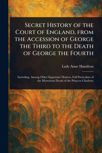 Secret History of the Court of England, From the Accession of George the Third to the Death of George the Fourth