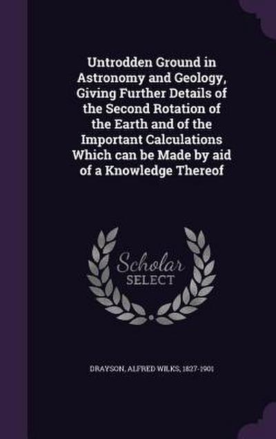 Untrodden Ground in Astronomy and Geology, Giving Further Details of the Second Rotation of the Earth and of the Important Calculations Which can be Made by aid of a Knowledge Thereof