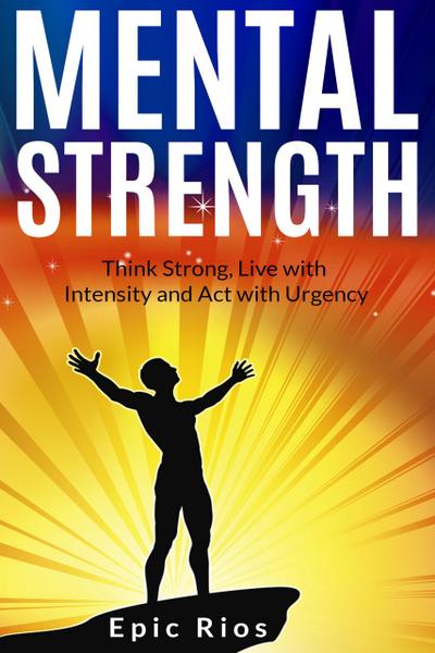 Mental Strength: Think Strong, Live with Intensity and Act with Urgency