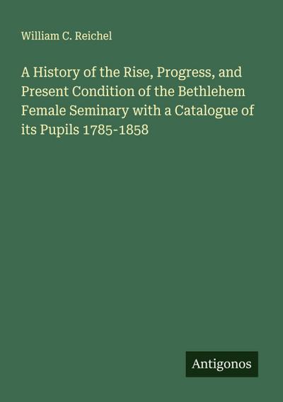 A History of the Rise, Progress, and Present Condition of the Bethlehem Female Seminary with a Catalogue of its Pupils 1785-1858